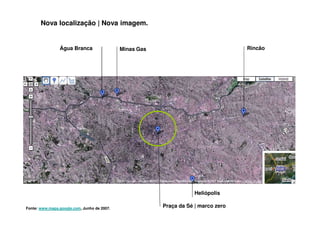 Nova localização | Nova imagem.


                Água Branca                  Minas Gas                              Rincão




                                                                     Heliópolis

Fonte: www.maps.google.com, Junho de 2007.
                                                         Praça da Sé | marco zero
 