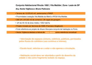 Conjunto Habitacional Rincão 1992 | Vila Matilde | Zona Leste de SP
Arq. Hector Vigliecca e Bruno Padovano

• Terreno de 12.878.43 m2 pertencente à PMSP.
• Proximidade à estação Vila Matilde do Metrô e RFSA Vila Matilde.
• 306 UH | 815.92 m2 de comercio | 26 vagas de garagem.
• UH de 45 m2 de área média | 1052 hab/ha
• Projeto iniciado por técnicos de HABI (Francisco Scagliuzzi).
• Forte referência ao projeto de Alvaro Siza para conjunto de habitação no Porto.
• Hector Vigliecca destaca a leitura de Jane Jacobs como referência conceitual:


     • Valorização de espaços comuns, coletivos, públicos, permeados
     pelos fluxos do cotidiano (uso contínuo e intenso).


     • Escala local, valoriza-se o estar e não apenas a circulação.


     • Habitação social deve ser abordada a partir do desenho da
     cidade e não como fragmento isolado no espaço.
 