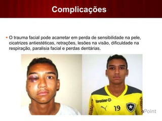 Complicações
 O trauma facial pode acarretar em perda de sensibilidade na pele,
cicatrizes antiestéticas, retrações, lesões na visão, dificuldade na
respiração, paralisia facial e perdas dentárias.
 