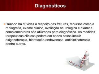 Diagnósticos
 Quando há dúvidas a respeito das fraturas, recursos como a
radiografia, exame clínico, avaliação neurológica e exames
complementares são utilizados para diagnóstico. As medidas
terapêuticas clínicas podem em certos casos incluir
oxigenoterapia, hidratação endovenosa, antibioticoterapia
dentre outros.
 