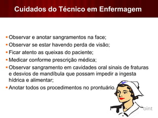 Cuidados do Técnico em Enfermagem
 Observar e anotar sangramentos na face;
 Observar se estar havendo perda de visão;
 Ficar atento as queixas do paciente;
 Medicar conforme prescrição médica;
 Observar sangramento em cavidades oral sinais de fraturas
e desvios de mandíbula que possam impedir a ingesta
hídrica e alimentar;
 Anotar todos os procedimentos no prontuário.
 