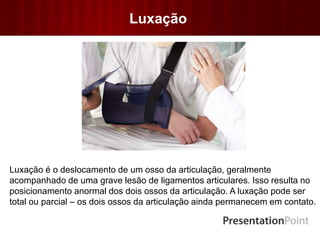 Luxação
Luxação é o deslocamento de um osso da articulação, geralmente
acompanhado de uma grave lesão de ligamentos articulares. Isso resulta no
posicionamento anormal dos dois ossos da articulação. A luxação pode ser
total ou parcial – os dois ossos da articulação ainda permanecem em contato.
 