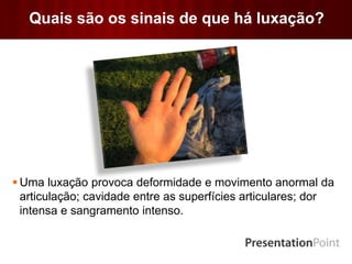 Quais são os sinais de que há luxação?
 Uma luxação provoca deformidade e movimento anormal da
articulação; cavidade entre as superfícies articulares; dor
intensa e sangramento intenso.
 
