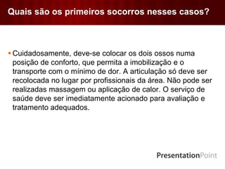 Quais são os primeiros socorros nesses casos?
 Cuidadosamente, deve-se colocar os dois ossos numa
posição de conforto, que permita a imobilização e o
transporte com o mínimo de dor. A articulação só deve ser
recolocada no lugar por profissionais da área. Não pode ser
realizadas massagem ou aplicação de calor. O serviço de
saúde deve ser imediatamente acionado para avaliação e
tratamento adequados.
 