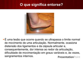 O que significa entorse?
 É uma lesão que ocorre quando se ultrapassa o limite normal
de movimento de uma articulação. Normalmente, ocasiona
distensão dos ligamentos e da cápsula articular e,
consequentemente, dor intensa ao redor da articulação,
dificuldade de movimentação em graus variáveis e, às vezes,
sangramentos internos.
 