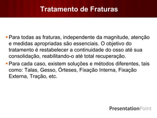 Tratamento de Fraturas
 Para todas as fraturas, independente da magnitude, atenção
e medidas apropriadas são essenciais. O objetivo do
tratamento é restabelecer a continuidade do osso até sua
consolidação, reabilitando-o até total recuperação.
 Para cada caso, existem soluções e métodos diferentes, tais
como: Talas, Gesso, Órteses, Fixação Interna, Fixação
Externa, Tração, etc.
 
