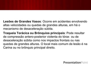 Lesões de Grandes Vasos: Ocorre em acidentes envolvendo
altas velocidades ou quedas de grandes alturas, em há o
mecanismo de desaceleração súbita.
Traqueia Torácica ou Brônquios principais: Pode resultar
de compressão antero-posterior violenta do tórax ou de
desaceleração súbita como nos impactos frontais ou nas
quedas de grandes alturas. O local mais comum de lesão é na
Carina ou no brônquio principal direito.
 