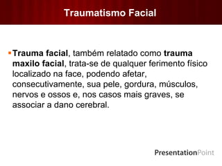 Traumatismo Facial
Trauma facial, também relatado como trauma
maxilo facial, trata-se de qualquer ferimento físico
localizado na face, podendo afetar,
consecutivamente, sua pele, gordura, músculos,
nervos e ossos e, nos casos mais graves, se
associar a dano cerebral.
 
