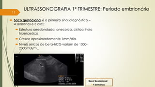 11
 Saco gestacional é o primeiro sinal diagnóstico –
4 semanas e 3 dias;
 Estrutura arredondada, anecoica, cística, halo
hiperceóico
 Cresce aproximadamente 1mm/dia.
 Níveis séricos de beta-hCG variam de 1000-
2000mUI/mL.
ULTRASSONOGRAFIA 1° TRIMESTRE: Período embrionário
Saco Gestacional
> 4 semanas
 