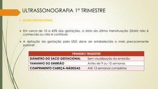 25
 IDADE GESTACIONAL
 Em cerca de 10 a 45% das gestações, a data da última menstruação (DUM) não é
conhecida ou não é confiável;
 A datação da gestação pela USG deve ser estabelecida o mais precocemente
possível;
ULTRASSONOGRAFIA 1° TRIMESTRE
PRIMEIRO TRIMESTRE
DIÂMETRO DO SACO GESTACIONAL Sem visualização do embrião
TAMANHO DO EMBRIÃO Antes de 9 ou 10 semanas
COMPRIMENTO CABEÇA-NÁDEGAS Até 13 semanas completas
 