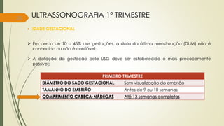 26
 IDADE GESTACIONAL
 Em cerca de 10 a 45% das gestações, a data da última menstruação (DUM) não é
conhecida ou não é confiável;
 A datação da gestação pela USG deve ser estabelecida o mais precocemente
possível;
ULTRASSONOGRAFIA 1° TRIMESTRE
PRIMEIRO TRIMESTRE
DIÂMETRO DO SACO GESTACIONAL Sem visualização do embrião
TAMANHO DO EMBRIÃO Antes de 9 ou 10 semanas
COMPRIMENTO CABEÇA-NÁDEGAS Até 13 semanas completas
 