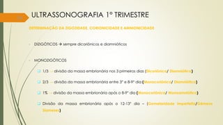 34
DETERMINAÇÃO DA ZIGOZIDADE, CORIONICIDADE E AMNIONICIDADE
• DIZIGÓTICOS  sempre dicoriônicos e diamnióticos
• MONOZIGÓTICOS
 1/3 → divisão da massa embrionária nos 3 primeiros dias (Dicoriônica/ Diamniótica)
 2/3 → divisão da massa embrionária entre 3° e 8-9° dia (Monocoriônica/ Diamniótica)
 1% → divisão da massa embrionária após o 8-9° dia (Monocoriônica/ Monoamniótica)
 Divisão da massa embrionária após o 12-13° dia – (Gemelaridade imperfeita/Gêmeos
Siameses)
ULTRASSONOGRAFIA 1° TRIMESTRE
 