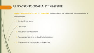 38
EXAME MORFOLÓGICO DO 1° TRIMESTRE: Rastreamento de anomalias cromossômicas e
malformações:
• 1. Translucência Nucal
• 2. Osso Nasal
• 3. Frequência cardíaca fetal
• 4. Fluxo sanguíneo através da válvula tricúspide;
• 5. Fluxo sanguíneo através do ducto venoso;
ULTRASSONOGRAFIA 1° TRIMESTRE
 