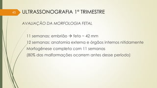 AVALIAÇÃO DA MORFOLOGIA FETAL
11 semanas: embrião  feto ~ 42 mm
12 semanas: anatomia externa e órgãos internos nitidamente
Morfogênese completa com 11 semanas
(80% das malformações ocorrem antes desse período)
45 ULTRASSONOGRAFIA 1° TRIMESTRE
 