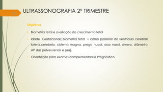 51
Objetivos
• Biometria fetal e avaliação do crescimento fetal
• Idade Gestacional( biometria fetal + corno posterior do ventrículo cerebral
lateral,cerebelo, cisterna magna, prega nucal, osso nasal, úmero, diâmetro
AP das pelves renais e pés).
• Orientação para exames complementares/ Prognóstico
ULTRASSONOGRAFIA 2° TRIMESTRE
 