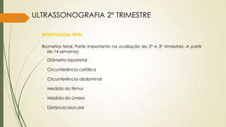 52
MORFOLOGIA FETAL
Biometria fetal: Parte importante na avaliação do 2º e 3º trimestres; A partir
de 14 semanas:
• Diâmetro biparietal
• Circunferência cefálica
• Circunferência abdominal
• Medida do fêmur
• Medida do úmero
• Distância biocular
ULTRASSONOGRAFIA 2° TRIMESTRE
 