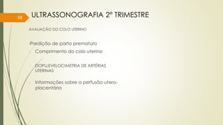 AVALIAÇÃO DO COLO UTERINO
-Predição de parto prematuro
- Comprimento do colo uterino
- DOPLLEVELOCIMETRIA DE ARTÉRIAS
UTERINAS
58 ULTRASSONOGRAFIA 2° TRIMESTRE
- Informações sobre a perfusão utero-
placentária
 