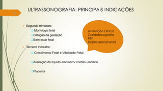 6
ULTRASSONOGRAFIA: PRINCIPAIS INDICAÇÕES
 Segundo trimestre:
 Morfologia fetal
Datação da gestação
Bem estar fetal
 Terceiro trimestre:
 Crescimento Fetal e Vitalidade Fetal
Avaliação do líquido amniótico/ cordão umbilical
Placenta
Avaliação clínica
Caridotocografia
PBF
Dopllevelocimetria
 