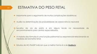 ESTIMATIVA DO PESO FETAL
 Importante para o seguimento de muitas complicações obstétricas;
 Auxilia na determinação da probabilidade de sobrevivência neonatal
 escolha da via de parto e em alguns locais na necessidade de
encaminhamento para centros especializados.
 A maioria das fórmulas é uma função polinomial ou exponencial relacionando as
medidas de biometria fetal;
 Estudos do HC-FMUSP indicam que a melhor forma é a de Hadlock;
61
 
