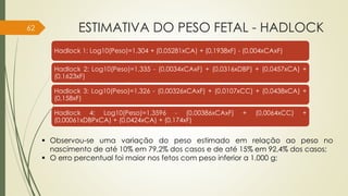 ESTIMATIVA DO PESO FETAL - HADLOCK
Hadlock 1: Log10(Peso)=1,304 + (0,05281xCA) + (0,1938xF) - (0,004xCAxF)
Hadlock 2: Log10(Peso)=1,335 - (0,0034xCAxF) + (0,0316xDBP) + (0,0457xCA) +
(0,1623xF)
Hadlock 3: Log10(Peso)=1,326 - (0,00326xCAxF) + (0,0107xCC) + (0,0438xCA) +
(0,158xF)
Hadlock 4: Log10(Peso)=1,3596 - (0,00386xCAxF) + (0,0064xCC) +
(0,00061xDBPxCA) + (0,0424xCA) + (0,174xF)
 Observou-se uma variação do peso estimado em relação ao peso no
nascimento de até 10% em 79,2% dos casos e de até 15% em 92,4% dos casos;
 O erro percentual foi maior nos fetos com peso inferior a 1.000 g;
62
 