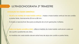 64
AVALIAÇÃO DO LÍQUIDO AMNIÓTICO
• Técnica da medida do maior bolsão vertical - mede o maior bolsão vertical, livre de cordão
e partes fetais. Normal entre 20 mm e 80 mm.
• É simples e reprodutível. Boa para avaliação do LA em gestações múltiplas.
• Índice do líquido amniótico (ILA)- utiliza a medida do maior bolsão vertical em cada um
dos quatro quadrantes do útero.
• As medidas de cada bolsão devem estar livres de alças de cordão e partes fetais..
ULTRASSONOGRAFIA 3° TRIMESTRE
 