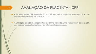 AVALIAÇÃO DA PLACENTA - DPP
 A incidência de DPP varia de 0,5 a 1,5% em todos os partos, com uma taxa de
mortalidade perinatal de 17 a 60%.
 A utilização da USG no diagnóstico de DPP é limitada, uma vez que em apenas 25%
dos casos é possível detectar o hematoma retroplacentário.
74
 