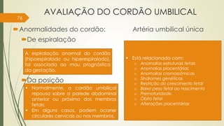 AVALIAÇÃO DO CORDÃO UMBILICAL
Anormalidades do cordão: Artéria umbilical única
De espiralação
Da posição
A espiralação anormal do cordão
(hipoespiralado ou hiperespiralado),
foi associada ao mau prognóstico
da gestação.
 Normalmente, o cordão umbilical
repousa sobre a parede abdominal
anterior ou próximo dos membros
fetais;
 Em alguns casos, podem ocorrer
circulares cervicais ou nos membros.
 Está relacionada com:
o Anomalias estruturais fetais
o Anomalias placentárias
o Anomalias cromossômicas
o Síndromes genéticas
o Restrição do crescimento fetal
o Baixo peso fetal ao nascimento
o Prematuridade.
o Óbito fetal
o Alterações placentárias
76
 