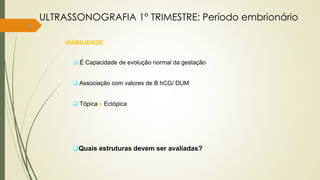 8
VIABILIDADE
 É Capacidade de evolução normal da gestação
 Associação com valores de B hCG/ DUM
 Tópica x Ectópica
Quais estruturas devem ser avaliadas?
ULTRASSONOGRAFIA 1° TRIMESTRE: Período embrionário
 
