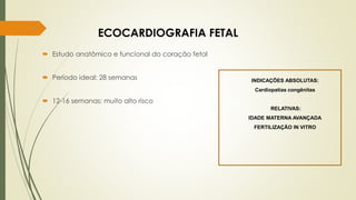 84
ECOCARDIOGRAFIA FETAL
 Estudo anatômico e funcional do coração fetal
 Período ideal: 28 semanas
 12-16 semanas: muito alto risco
INDICAÇÕES ABSOLUTAS:
Cardiopatias congênitas
RELATIVAS:
IDADE MATERNA AVANÇADA
FERTILIZAÇÃO IN VITRO
 