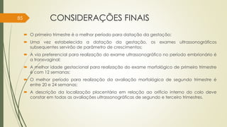 CONSIDERAÇÕES FINAIS
 O primeiro trimestre é o melhor período para datação da gestação;
 Uma vez estabelecida a datação da gestação, os exames ultrassonográficos
subsequentes servirão de parâmetro de crescimentos;
 A via preferencial para realização do exame ultrassonográfico no período embrionário é
a transvaginal;
 A melhor idade gestacional para realização do exame morfológico de primeiro trimestre
é com 12 semanas;
 O melhor período para realização da avaliação morfológica de segundo trimestre é
entre 20 e 24 semanas;
 A descrição da localização placentária em relação ao orifício interno do colo deve
constar em todas as avaliações ultrassonográficas de segundo e terceiro trimestres.
85
 