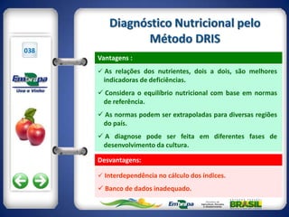 038
      Vantagens :
       As relações dos nutrientes, dois a dois, são melhores
       indicadoras de deficiências.
       Considera o equilíbrio nutricional com base em normas
       de referência.
       As normas podem ser extrapoladas para diversas regiões
       do país.
       A diagnose pode ser feita em diferentes fases de
       desenvolvimento da cultura.

      Desvantagens:

       Interdependência no cálculo dos índices.

       Banco de dados inadequado.
 