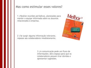 Mas como estimular esses valores? 1 ) Realize reuniões periódicas, planejadas para manter a equipe informada sobre os assuntos relacionados à empresa. 2 ) Se surgir alguma informação relevante, repasse aos colaboradores imediatamente.  3 ) A comunicação pede um fluxo de informações; abra espaço para que os colaboradores possam tirar dúvidas e apresentar sugestões.  