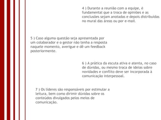 4 ) Durante a reunião com a equipe, é fundamental que a troca de opiniões e as conclusões sejam anotadas e depois distribuídas no mural das áreas ou por e-mail . 5 ) Caso alguma questão seja apresentada por um colaborador e o gestor não tenha a resposta naquele momento, averigue e dê um feedback posteriormente. 6 ) A prática da escuta ativa e atenta, no caso de dúvidas, ou mesmo troca de ideias sobre novidades e conflito deve ser incorporada à comunicação interpessoal. 7 ) Os líderes são responsáveis por estimular a leitura, bem como dirimir dúvidas sobre os conteúdos divulgados pelos meios de comunicação. 