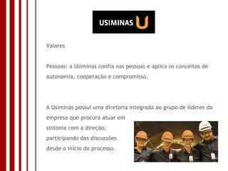 Valores Pessoas: a Usiminas confia nas pessoas e aplica os conceitos de autonomia, cooperação e compromisso. A Usiminas possui uma diretoria integrada ao grupo de líderes da empresa que procura atuar em sintonia com a direção, participando das discussões  desde o início do processo. 