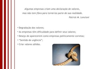 Algumas empresas criam uma declaração de valores,  mas não tem fibra para torná-los parte de sua realidade. Patrick M. Lencioni Degradação dos valores; As empresas têm dificuldade para definir seus valores; Desejo de aparecerem como empresas politicamente corretas; “ Sentido de urgência”; Criar valores sólidos. 