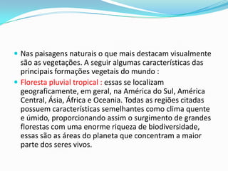  Nas paisagens naturais o que mais destacam visualmente
são as vegetações. A seguir algumas características das
principais formações vegetais do mundo :
 Floresta pluvial tropical : essas se localizam
geograficamente, em geral, na América do Sul, América
Central, Ásia, África e Oceania. Todas as regiões citadas
possuem características semelhantes como clima quente
e úmido, proporcionando assim o surgimento de grandes
florestas com uma enorme riqueza de biodiversidade,
essas são as áreas do planeta que concentram a maior
parte dos seres vivos.
 