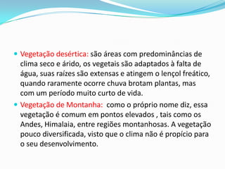  Vegetação desértica: são áreas com predominâncias de
clima seco e árido, os vegetais são adaptados à falta de
água, suas raízes são extensas e atingem o lençol freático,
quando raramente ocorre chuva brotam plantas, mas
com um período muito curto de vida.
 Vegetação de Montanha: como o próprio nome diz, essa
vegetação é comum em pontos elevados , tais como os
Andes, Himalaia, entre regiões montanhosas. A vegetação
pouco diversificada, visto que o clima não é propício para
o seu desenvolvimento.
 