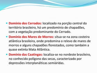  Domínio dos Cerrados: localizado na porção central do
território brasileiro, há um predomínio de chapadões,
com a vegetação predominante do Cerrado.
 Domínio dos Mares de Morros: situa-se na zona costeira
atlântica brasileira, onde predomina o relevo de mares de
morros e alguns chapadões florestados, como também a
quase extinta Mata Atlântica.
 Domínio das Caatingas: localiza-se no nordeste brasileiro,
no conhecido polígono das secas, caracterizado por
depressões interplanálticas semiáridas.
 