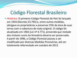 Código Florestal Brasileiro
 Histórico: O primeiro Código Florestal do País foi lançado
em 1934 (Decreto 23.793) e, entre outras medidas,
obrigava os proprietários a preservar 25% da área de suas
terras com a cobertura de mata original. O código foi
atualizado em 1965 (Lei nº 4.771), prevendo que metade
dos imóveis rurais da Amazônia deveria ser preservada.
A partir de 1996, o Código Florestal passou a ser
modificado por diversas Medidas Provisórias, até ser
totalmente reformulado em outubro de 2012.
 