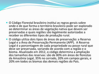  O Código Florestal brasileiro institui as regras gerais sobre
onde e de que forma o território brasileiro pode ser explorado
ao determinar as áreas de vegetação nativa que devem ser
preservadas e quais regiões são legalmente autorizadas a
receber os diferentes tipos de produção rural.
 O código utiliza dois tipos de áreas de preservação: a Reserva
Legal e a Área de Preservação Permanente (APP). A Reserva
Legal é a porcentagem de cada propriedade ou posse rural que
deve ser preservada, variando de acordo com a região e o
bioma. Atualizado em 2012, o código determina a ampliação
dos tamanhos das reservas: são de 80% em áreas de florestas
da Amazônia Legal, 35% no cerrado, 20% em campos gerais, e
20% em todos os biomas das demais regiões do País.
 