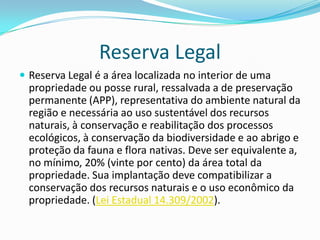 Reserva Legal
 Reserva Legal é a área localizada no interior de uma
propriedade ou posse rural, ressalvada a de preservação
permanente (APP), representativa do ambiente natural da
região e necessária ao uso sustentável dos recursos
naturais, à conservação e reabilitação dos processos
ecológicos, à conservação da biodiversidade e ao abrigo e
proteção da fauna e flora nativas. Deve ser equivalente a,
no mínimo, 20% (vinte por cento) da área total da
propriedade. Sua implantação deve compatibilizar a
conservação dos recursos naturais e o uso econômico da
propriedade. (Lei Estadual 14.309/2002).
 