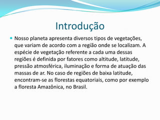 Introdução
 Nosso planeta apresenta diversos tipos de vegetações,
que variam de acordo com a região onde se localizam. A
espécie de vegetação referente a cada uma dessas
regiões é definida por fatores como altitude, latitude,
pressão atmosférica, iluminação e forma de atuação das
massas de ar. No caso de regiões de baixa latitude,
encontram-se as florestas equatoriais, como por exemplo
a floresta Amazônica, no Brasil.
 
