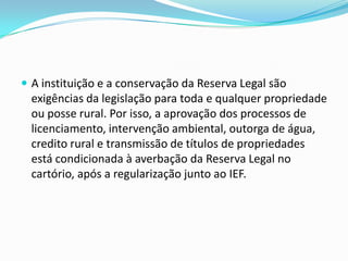  A instituição e a conservação da Reserva Legal são
exigências da legislação para toda e qualquer propriedade
ou posse rural. Por isso, a aprovação dos processos de
licenciamento, intervenção ambiental, outorga de água,
credito rural e transmissão de títulos de propriedades
está condicionada à averbação da Reserva Legal no
cartório, após a regularização junto ao IEF.
 