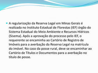  A regularização da Reserva Legal em Minas Gerais é
realizada no Instituto Estadual de Florestas (IEF) órgão do
Sistema Estadual do Meio Ambiente e Recursos Hídricos
(Sisema). Após a aprovação do processo pelo IEF, o
requerente se encaminha ao Cartório de Registro de
Imóveis para a averbação da Reserva Legal na matrícula
do imóvel. No caso da posse rural, deve se encaminhar ao
Cartório de Títulos e Documentos para a averbação no
título de posse.
 