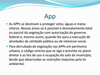 App
 As APPs se destinam a proteger solos, águas e matas
ciliares. Nessas áreas só é possível o desmatamento total
ou parcial da vegetação com autorização do governo
federal e, mesmo assim, quando for para a execução de
atividades de utilidade pública ou de interesse social.
 Para derrubada de vegetação nas APPs em perímetro
urbano, o código orienta que se siga o previsto no plano
diretor e as leis de uso e ocupação do solo do município,
desde que observadas as restrições impostas pela lei
ambiental.
 