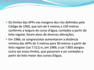  Os limites das APPs nas margens dos rios definidos pelo
Código de 1965, que iam de 5 metros a 150 metros
conforme a largura do curso d'água, contados a partir do
leito regular, foram alvos de diversas alterações.
 Em 1986, os congressistas aumentaram a distância
mínima das APPs de 5 metros para 30 metros a partir do
leito regular (Lei 7.511) e, em 1989, a Lei 7.803 alargou
outra vez esses limites, que passaram a ser contados a
partir do leito maior dos cursos d’água.
 