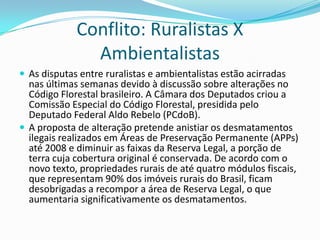 Conflito: Ruralistas X
Ambientalistas
 As disputas entre ruralistas e ambientalistas estão acirradas
nas últimas semanas devido à discussão sobre alterações no
Código Florestal brasileiro. A Câmara dos Deputados criou a
Comissão Especial do Código Florestal, presidida pelo
Deputado Federal Aldo Rebelo (PCdoB).
 A proposta de alteração pretende anistiar os desmatamentos
ilegais realizados em Áreas de Preservação Permanente (APPs)
até 2008 e diminuir as faixas da Reserva Legal, a porção de
terra cuja cobertura original é conservada. De acordo com o
novo texto, propriedades rurais de até quatro módulos fiscais,
que representam 90% dos imóveis rurais do Brasil, ficam
desobrigadas a recompor a área de Reserva Legal, o que
aumentaria significativamente os desmatamentos.
 