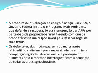  A proposta de atualização do código é antiga. Em 2009, o
Governo Federal instituiu o Programa Mais Ambiente,
que defende a recuperação e a manutenção das APPs por
parte de cada propriedade rural, fazendo com que os
proprietários sejam responsáveis pela Reserva Legal de
suas terras.
 Os defensores das mudanças, em sua maior parte
latifundiários, afirmam que a necessidade de ampliar a
competição agrícola internacional e a produção de
alimentos para o mercado interno justificam a ocupação
de todas as áreas agriculturáveis.
 