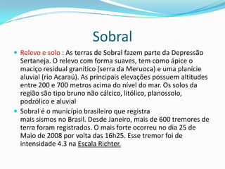 Sobral
 Relevo e solo : As terras de Sobral fazem parte da Depressão
Sertaneja. O relevo com forma suaves, tem como ápice o
maciço residual granítico (serra da Meruoca) e uma planície
aluvial (rio Acaraú). As principais elevações possuem altitudes
entre 200 e 700 metros acima do nível do mar. Os solos da
região são tipo bruno não cálcico, litólico, planossolo,
podzólico e aluvial.
 Sobral é o município brasileiro que registra
mais sismos no Brasil. Desde Janeiro, mais de 600 tremores de
terra foram registrados. O mais forte ocorreu no dia 25 de
Maio de 2008 por volta das 16h25. Esse tremor foi de
intensidade 4.3 na Escala Richter.
 