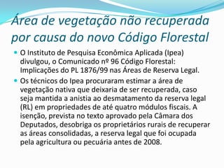 Área de vegetação não recuperada
por causa do novo Código Florestal
 O Instituto de Pesquisa Econômica Aplicada (Ipea)
divulgou, o Comunicado nº 96 Código Florestal:
Implicações do PL 1876/99 nas Áreas de Reserva Legal.
 Os técnicos do Ipea procuraram estimar a área de
vegetação nativa que deixaria de ser recuperada, caso
seja mantida a anistia ao desmatamento da reserva legal
(RL) em propriedades de até quatro módulos fiscais. A
isenção, prevista no texto aprovado pela Câmara dos
Deputados, desobriga os proprietários rurais de recuperar
as áreas consolidadas, a reserva legal que foi ocupada
pela agricultura ou pecuária antes de 2008.
 